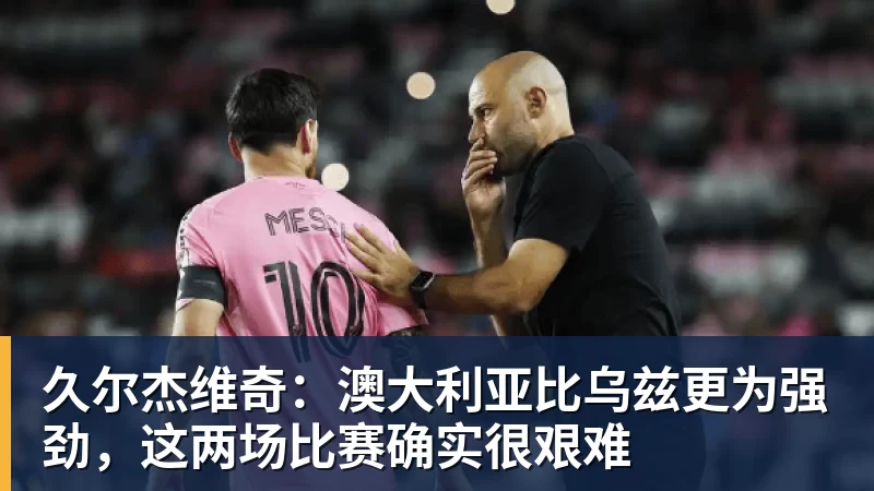 久尔杰维奇：澳大利亚比乌兹更为强劲，这两场比赛确实很艰难