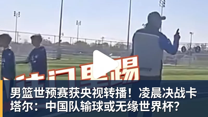 男篮世预赛获央视转播！凌晨决战卡塔尔：中国队输球或无缘世界杯？